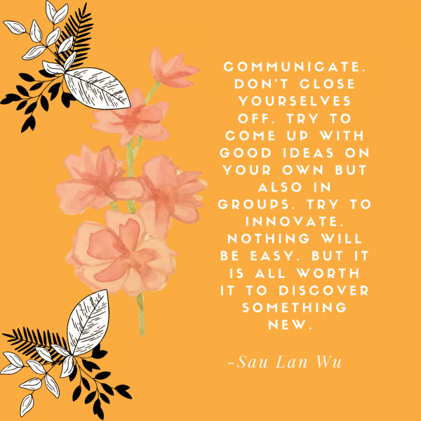 Sau Lan Wu quote graphic that reads: “Communicate. Don’t close yourselves off. Try to come up with good ideas on your own but also in groups. Try to innovate. Nothing will be easy. But it is all worth it to discover something new.”