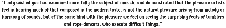 I only wished you had examined more fully the subject of musick, and demonstrated that the pleasure artists feel in hearing much of that composed in the modern taste, is not the natural pleasure arising from melody or harmony of sounds...